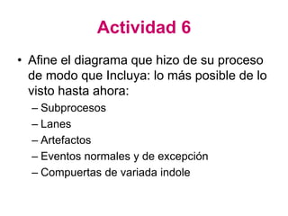 Actividad 6
• Afine el diagrama que hizo de su proceso
de modo que Incluya: lo más posible de lo
visto hasta ahora:
– Subprocesos
– Lanes
– Artefactos
– Eventos normales y de excepción
– Compuertas de variada indole
 