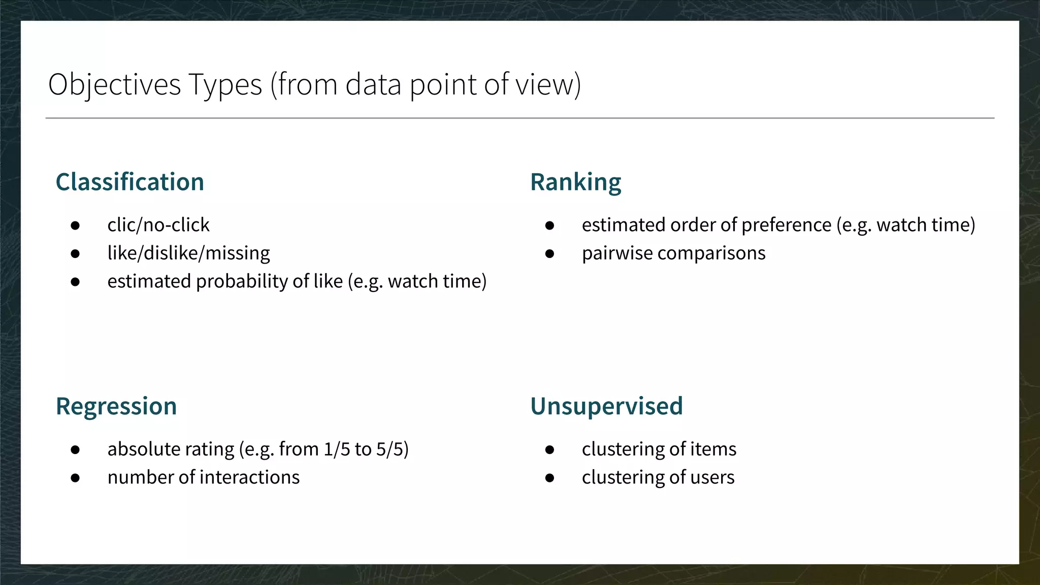 Objectives Types (from data point of view)
Classification
● clic/no-click
● like/dislike/missing
● estimated probability of like (e.g. watch time)
Regression
● absolute rating (e.g. from 1/5 to 5/5)
● number of interactions
Ranking
● estimated order of preference (e.g. watch time)
● pairwise comparisons
Unsupervised
● clustering of items
● clustering of users
 