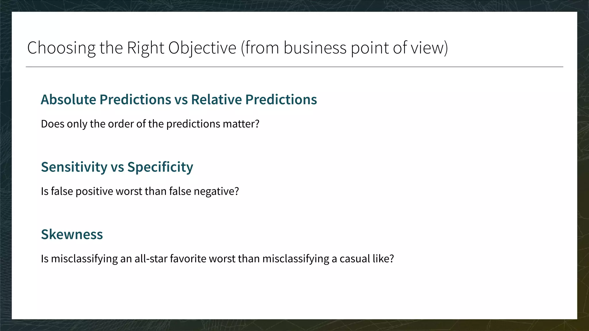 Choosing the Right Objective (from business point of view)
Absolute Predictions vs Relative Predictions
Does only the order of the predictions matter?
Sensitivity vs Specificity
Is false positive worst than false negative?
Skewness
Is misclassifying an all-star favorite worst than misclassifying a casual like?
 