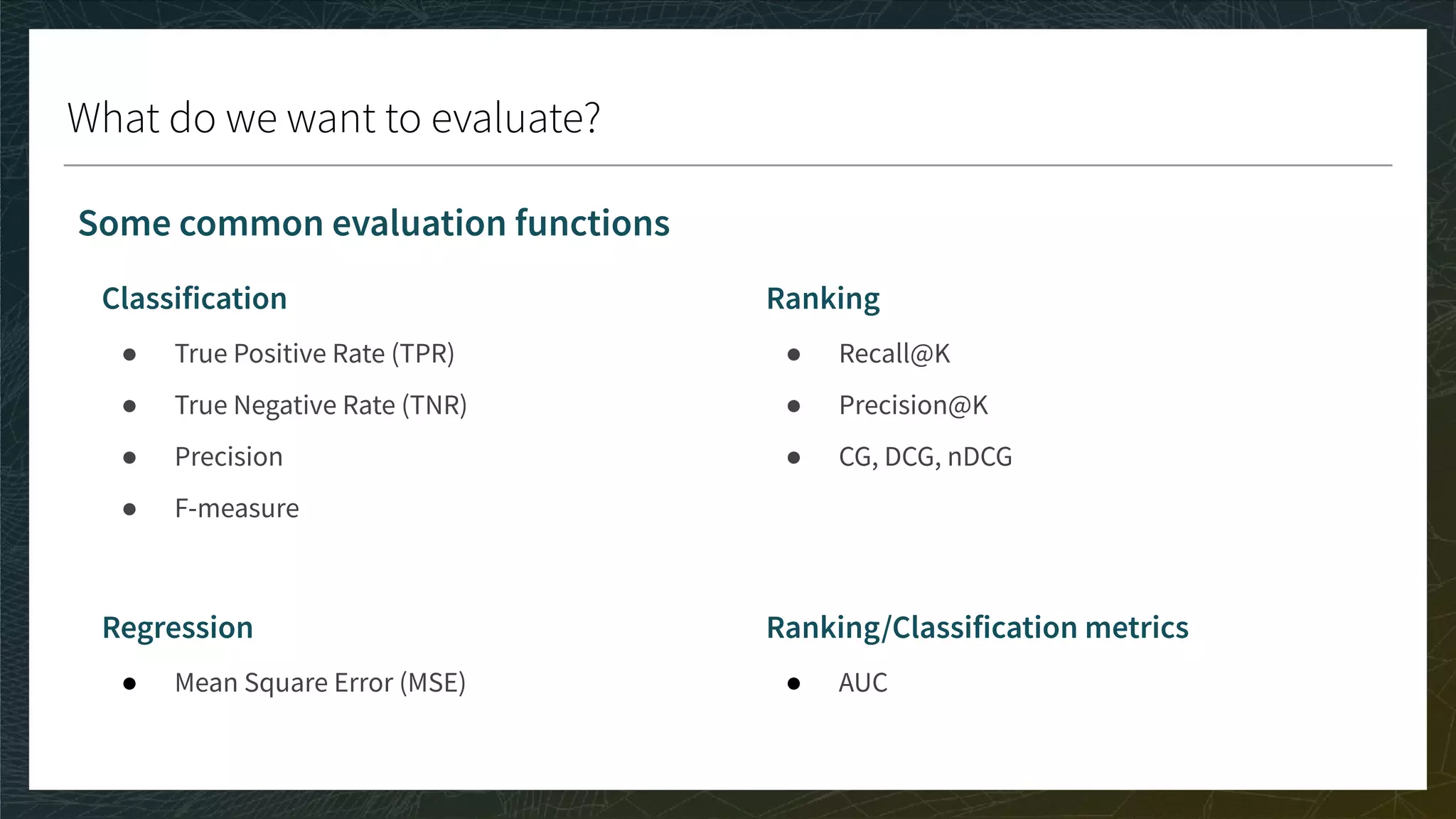 What do we want to evaluate?
Classification
● True Positive Rate (TPR)
● True Negative Rate (TNR)
● Precision
● F-measure
Regression
● Mean Square Error (MSE)
Ranking
● Recall@K
● Precision@K
● CG, DCG, nDCG
Ranking/Classification metrics
● AUC
Some common evaluation functions
 