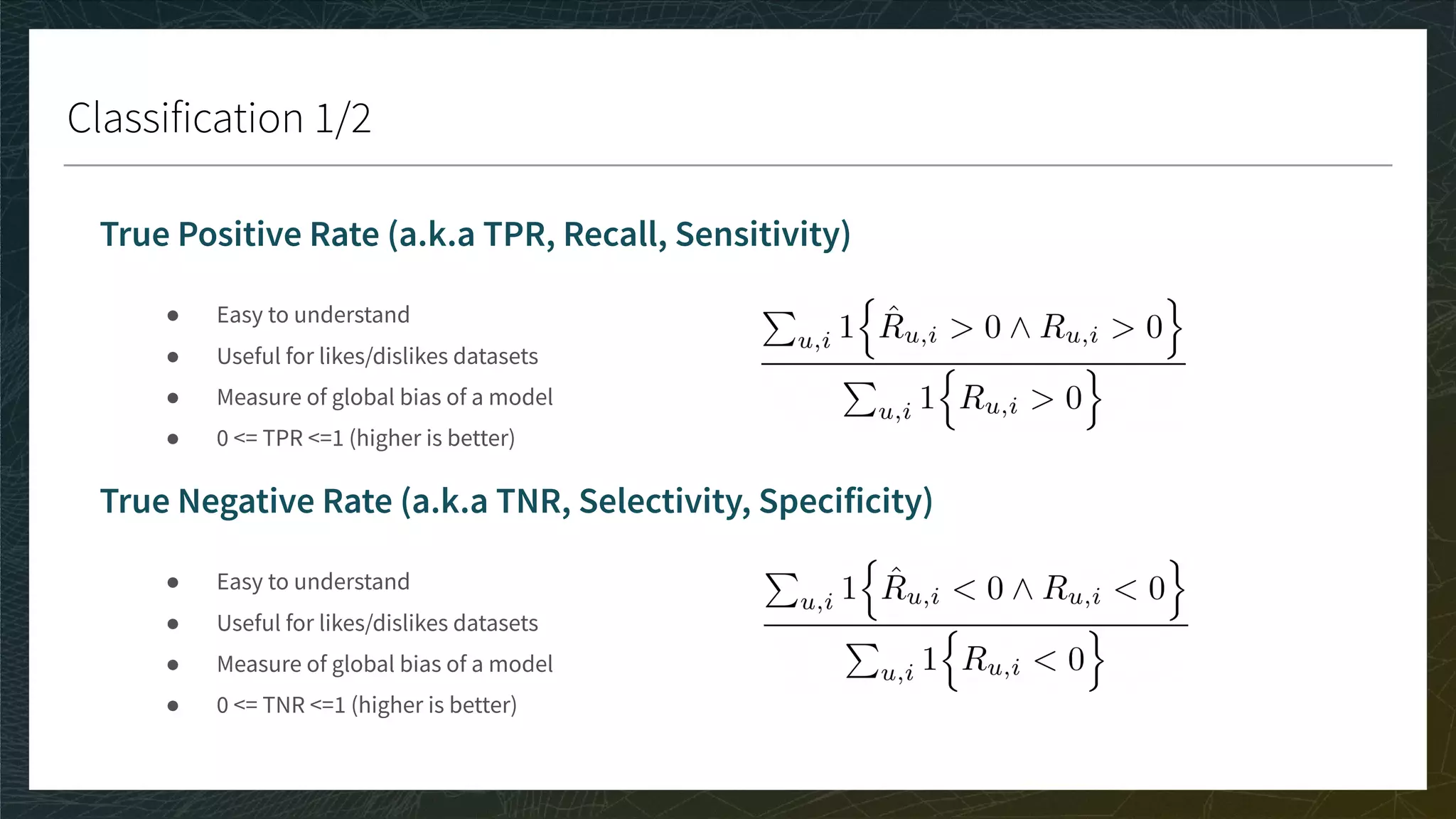Classification 1/2
True Positive Rate (a.k.a TPR, Recall, Sensitivity)
● Easy to understand
● Useful for likes/dislikes datasets
● Measure of global bias of a model
● 0 <= TPR <=1 (higher is better)
True Negative Rate (a.k.a TNR, Selectivity, Specificity)
● Easy to understand
● Useful for likes/dislikes datasets
● Measure of global bias of a model
● 0 <= TNR <=1 (higher is better)
 