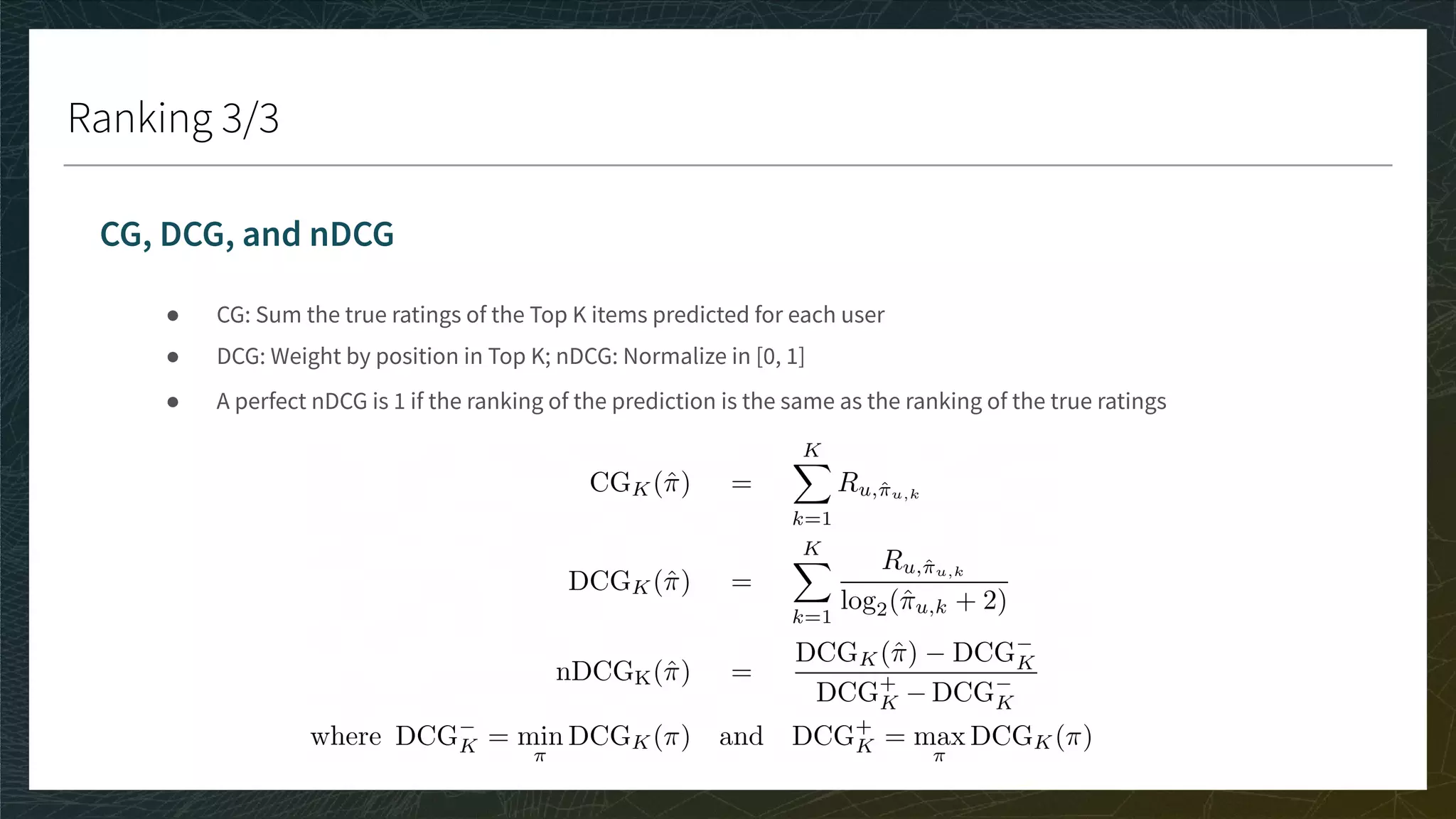 Ranking 3/3
CG, DCG, and nDCG
● CG: Sum the true ratings of the Top K items predicted for each user
● DCG: Weight by position in Top K; nDCG: Normalize in [0, 1]
● A perfect nDCG is 1 if the ranking of the prediction is the same as the ranking of the true ratings
 