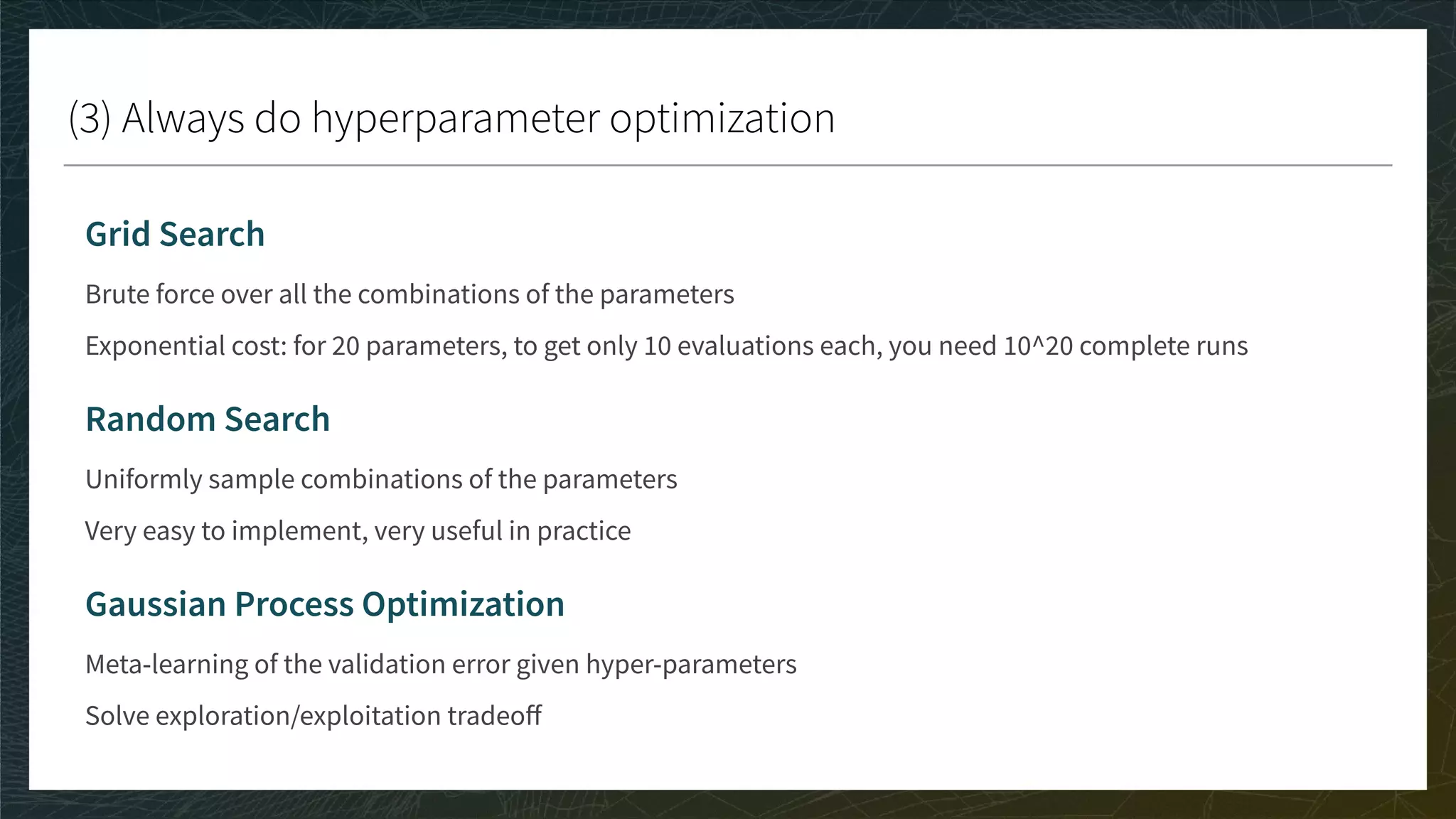 (3) Always do hyperparameter optimization
Grid Search
Brute force over all the combinations of the parameters
Exponential cost: for 20 parameters, to get only 10 evaluations each, you need 10^20 complete runs
Random Search
Uniformly sample combinations of the parameters
Very easy to implement, very useful in practice
Gaussian Process Optimization
Meta-learning of the validation error given hyper-parameters
Solve exploration/exploitation tradeoﬀ
 