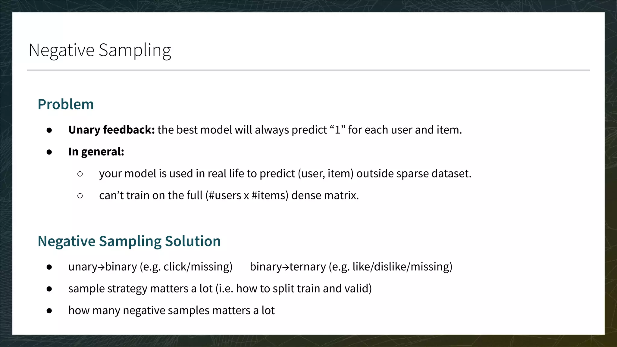 Negative Sampling
Problem
● Unary feedback: the best model will always predict “1” for each user and item.
● In general:
○ your model is used in real life to predict (user, item) outside sparse dataset.
○ can’t train on the full (#users x #items) dense matrix.
Negative Sampling Solution
● unary→binary (e.g. click/missing) binary→ternary (e.g. like/dislike/missing)
● sample strategy matters a lot (i.e. how to split train and valid)
● how many negative samples matters a lot
 