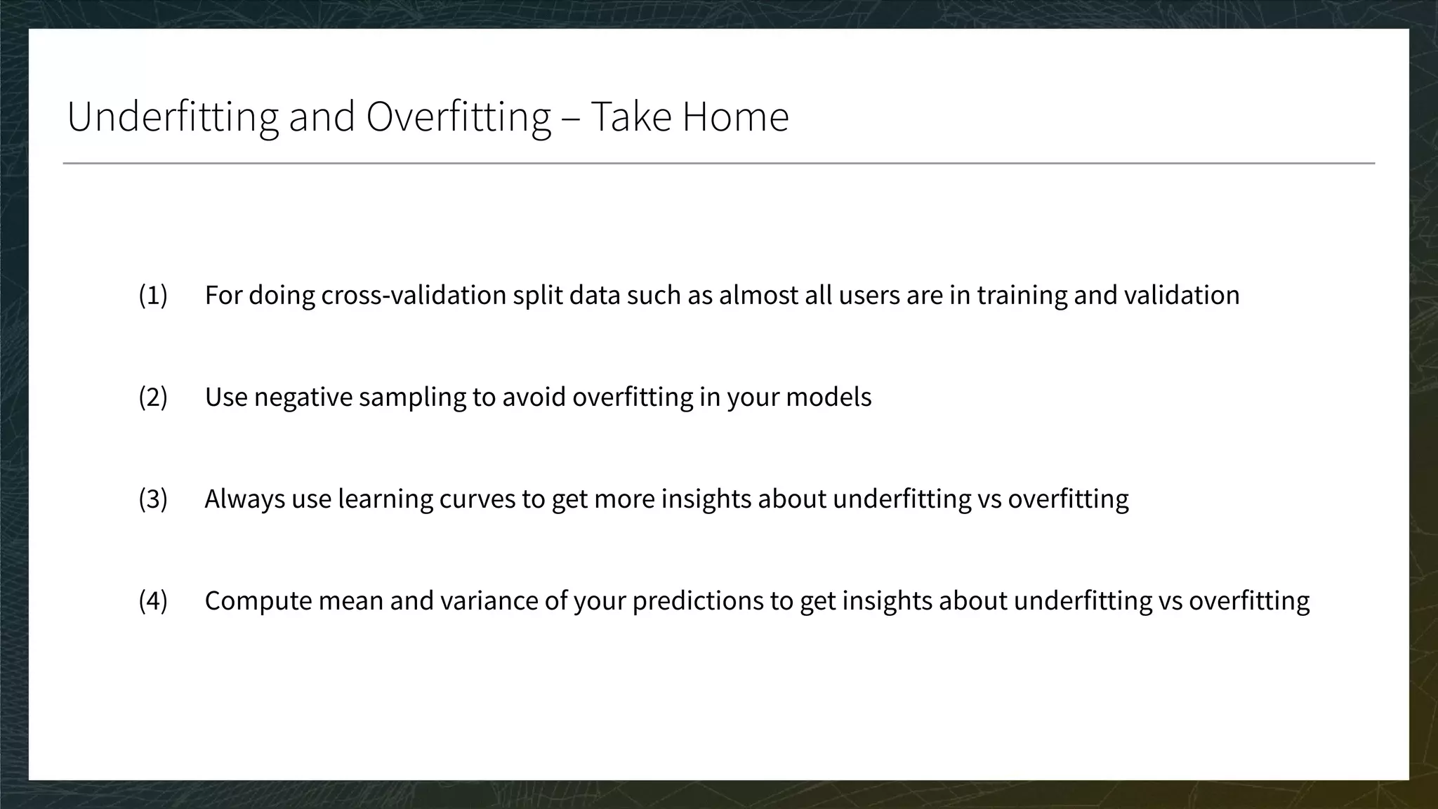 Underfitting and Overfitting – Take Home
(1) For doing cross-validation split data such as almost all users are in training and validation
(2) Use negative sampling to avoid overfitting in your models
(3) Always use learning curves to get more insights about underfitting vs overfitting
(4) Compute mean and variance of your predictions to get insights about underfitting vs overfitting
 