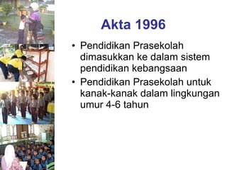 Akta 1996 Pendidikan Prasekolah dimasukkan ke dalam sistem pendidikan kebangsaan Pendidikan Prasekolah untuk kanak-kanak dalam lingkungan umur 4-6 tahun 