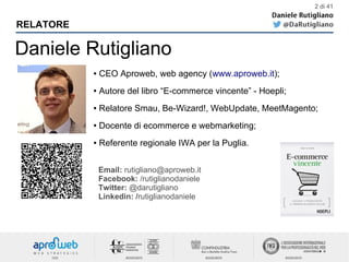 Daniele Rutigliano
RELATORE
● CEO Aproweb, web agency (www.aproweb.it);
● Autore del libro “E-commerce vincente” - Hoepli;
● Relatore Smau, Be-Wizard!, WebUpdate, MeetMagento;
● Docente di ecommerce e webmarketing;
● Referente regionale IWA per la Puglia.
Email: rutigliano@aproweb.it
Facebook: /rutiglianodaniele
Twitter: @darutigliano
Linkedin: /rutiglianodaniele
2 di 41
 
