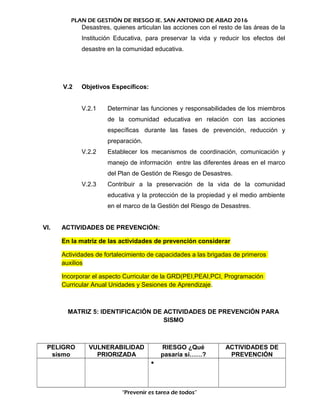PLAN DE GESTIÓN DE RIESGO IE. SAN ANTONIO DE ABAD 2016
Desastres, quienes articulan las acciones con el resto de las áreas de la
Institución Educativa, para preservar la vida y reducir los efectos del
desastre en la comunidad educativa.
V.2 Objetivos Específicos:
V.2.1 Determinar las funciones y responsabilidades de los miembros
de la comunidad educativa en relación con las acciones
específicas durante las fases de prevención, reducción y
preparación.
V.2.2 Establecer los mecanismos de coordinación, comunicación y
manejo de información entre las diferentes áreas en el marco
del Plan de Gestión de Riesgo de Desastres.
V.2.3 Contribuir a la preservación de la vida de la comunidad
educativa y la protección de la propiedad y el medio ambiente
en el marco de la Gestión del Riesgo de Desastres.
VI. ACTIVIDADES DE PREVENCIÓN:
En la matriz de las actividades de prevención considerar
Actividades de fortalecimiento de capacidades a las brigadas de primeros
auxilios
Incorporar el aspecto Curricular de la GRD(PEI,PEAI,PCI, Programación
Curricular Anual Unidades y Sesiones de Aprendizaje.
MATRIZ 5: IDENTIFICACIÓN DE ACTIVIDADES DE PREVENCIÓN PARA
SISMO
PELIGRO
sismo
VULNERABILIDAD
PRIORIZADA
RIESGO ¿Qué
pasaría si……?
ACTIVIDADES DE
PREVENCIÓN
•
“Prevenir es tarea de todos”
 