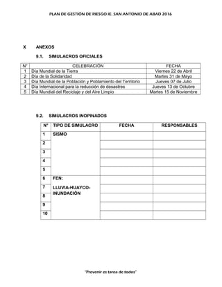 PLAN DE GESTIÓN DE RIESGO IE. SAN ANTONIO DE ABAD 2016
X ANEXOS
9.1. SIMULACROS OFICIALES
N° CELEBRACIÓN FECHA
1 Día Mundial de la Tierra Viernes 22 de Abril
2 Día de la Solidaridad Martes 31 de Mayo
3 Día Mundial de la Población y Poblamiento del Territorio Jueves 07 de Julio
4 Día Internacional para la reducción de desastres Jueves 13 de Octubre
5 Día Mundial del Reciclaje y del Aire Limpio Martes 15 de Noviembre
9.2. SIMULACROS INOPINADOS
N° TIPO DE SIMULACRO FECHA RESPONSABLES
1 SISMO
2
3
4
5
6 FEN:
LLUVIA-HUAYCO-
INUNDACIÓN
7
8
9
10
“Prevenir es tarea de todos”
 