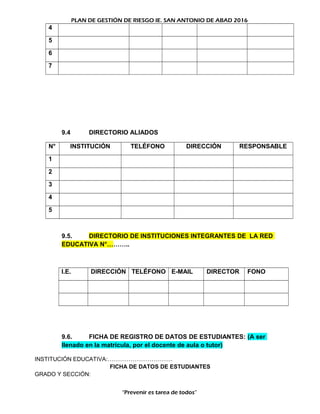 PLAN DE GESTIÓN DE RIESGO IE. SAN ANTONIO DE ABAD 2016
4
5
6
7
9.4 DIRECTORIO ALIADOS
N° INSTITUCIÓN TELÉFONO DIRECCIÓN RESPONSABLE
1
2
3
4
5
9.5. DIRECTORIO DE INSTITUCIONES INTEGRANTES DE LA RED
EDUCATIVA N°………..
I.E. DIRECCIÓN TELÉFONO E-MAIL DIRECTOR FONO
9.6. FICHA DE REGISTRO DE DATOS DE ESTUDIANTES: (A ser
llenado en la matrícula, por el docente de aula o tutor)
INSTITUCIÓN EDUCATIVA:…………………………….
FICHA DE DATOS DE ESTUDIANTES
GRADO Y SECCIÓN:
“Prevenir es tarea de todos”
 