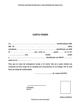 PLAN DE GESTIÓN DE RIESGO IE. SAN ANTONIO DE ABAD 2016
CARTA PODER
Yo, . . . . . . . . . . . . . . . . . . . . . . . . . .. . .. . . …. . . . . . . . ….. . . . . . identificado(a) CON
DNI N°. . . . . . . . . . . , . . . . . . . . . . . . . . . . del/la
estudiante . . . . . . . . . . . . . . . . . . . . . . . . . . . . . . . . . . . . . . . . . . . .identificado con DNI
N° . . . . . . . . . . . . . . . . . que cursa el . . . . . . grado . . . . en la I.E.
…………………………..doy amplio poder
a . . . . . . . . . . . . . . . . . . . . . . . . . . . . . . . . . . . . . . . . . .identificado con DNI N° . . . . . . .. .
quien es mí . . . . . . . . . . . . . . . .
Para que en caso de emergencia recoja a mi menor hijo (a) y quien desde ese
momento se hará cargo de su custodia por encontrarme en mi trabajo. Por lo cual
firmo en señal de conformidad.
………………………….... de marzo del 2016.
_____________________
NOMBRE:
DNI N°
HUELLA DIGITAL
“Prevenir es tarea de todos”
 