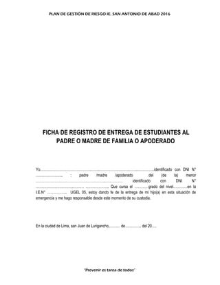 PLAN DE GESTIÓN DE RIESGO IE. SAN ANTONIO DE ABAD 2016
FICHA DE REGISTRO DE ENTREGA DE ESTUDIANTES AL
PADRE O MADRE DE FAMILIA O APODERADO
Yo…………………………………….……..…………………….……..…………..identificado con DNI N°
………………….. : padre /madre /apoderado del (de la) menor
…………………………………………………..…………… identificado con DNI N°
…………………………..……… ……………….. Que cursa el …………grado del nivel…………en la
I.E.N° …………….. UGEL 05, estoy dando fe de la entrega de mi hijo(a) en esta situación de
emergencia y me hago responsable desde este momento de su custodia.
En la ciudad de Lima, san Juan de Lurigancho,……… de………….. del 20….
“Prevenir es tarea de todos”
 