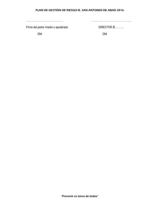 PLAN DE GESTIÓN DE RIESGO IE. SAN ANTONIO DE ABAD 2016
……………………………………. ……… ..……………………………..
Firma del padre /madre o apoderado DIRECTOR IE……….
DNI DNI
“Prevenir es tarea de todos”
 