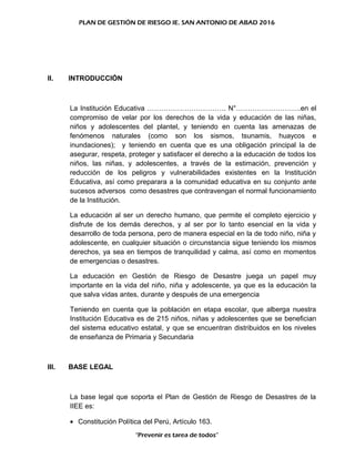 PLAN DE GESTIÓN DE RIESGO IE. SAN ANTONIO DE ABAD 2016
II. INTRODUCCIÓN
La Institución Educativa ……………………………. N°……………………….en el
compromiso de velar por los derechos de la vida y educación de las niñas,
niños y adolescentes del plantel, y teniendo en cuenta las amenazas de
fenómenos naturales (como son los sismos, tsunamis, huaycos e
inundaciones); y teniendo en cuenta que es una obligación principal la de
asegurar, respeta, proteger y satisfacer el derecho a la educación de todos los
niños, las niñas, y adolescentes, a través de la estimación, prevención y
reducción de los peligros y vulnerabilidades existentes en la Institución
Educativa, así como preparara a la comunidad educativa en su conjunto ante
sucesos adversos como desastres que contravengan el normal funcionamiento
de la Institución.
La educación al ser un derecho humano, que permite el completo ejercicio y
disfrute de los demás derechos, y al ser por lo tanto esencial en la vida y
desarrollo de toda persona, pero de manera especial en la de todo niño, niña y
adolescente, en cualquier situación o circunstancia sigue teniendo los mismos
derechos, ya sea en tiempos de tranquilidad y calma, así como en momentos
de emergencias o desastres.
La educación en Gestión de Riesgo de Desastre juega un papel muy
importante en la vida del niño, niña y adolescente, ya que es la educación la
que salva vidas antes, durante y después de una emergencia
Teniendo en cuenta que la población en etapa escolar, que alberga nuestra
Institución Educativa es de 215 niños, niñas y adolescentes que se benefician
del sistema educativo estatal, y que se encuentran distribuidos en los niveles
de enseñanza de Primaria y Secundaria
III. BASE LEGAL
La base legal que soporta el Plan de Gestión de Riesgo de Desastres de la
IIEE es:
• Constitución Política del Perú, Artículo 163.
“Prevenir es tarea de todos”
 