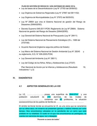 PLAN DE GESTIÓN DE RIESGO IE. SAN ANTONIO DE ABAD 2016
• Ley de bases de la Descentralización (Ley N° 27783 del 26/06/02)
• Ley Orgánica de Gobiernos Regionales (Ley N° 27867 del 08/11/02)
• Ley Orgánica de Municipalidades (Ley N° 27972 del 06/05/03)
• Ley Nº 29664 que crea el Sistema Nacional de gestión del Riesgo de
Desastres (SINAGERD).
• Decreto Supremo 048-2011-PCM, Reglamento de Ley Nº 29664, Sistema
Nacional de gestión del Riesgo de Desastre (SINAGERD).
• Ley General del Sistema Nacional de Presupuesto (Ley N° 28411)
• Ley del Sistema Nacional de Planeamiento Estratégico (D.L. 1088 del
27/07/08)
• Acuerdo Nacional (trigésima segunda política de Estado)
• Ley Marco del Sistema Nacional de Gestión Ambiental (Ley N° 28245 y
su reglamento, D.S. N° 008-2005-PCM)
• Ley General del Ambiente (Ley N° 28611)
• Ley del Código de los Niños, Niñas y Adolescentes (Ley 27337)
Plan Nacional de Acción por la Infancia y Adolescencia (Resultado 19,
indicadores 1 y 2)
IV. DIAGNÓSTICO
4.1 ASPECTOS GENERALES DE LA II EE
La I.E. ……………………….posee una superficie de 2644.07m2
y una
población estudiantil de 215 alumnos, de los niveles de
………………………………. contamos con 46 profesores, la situación
socioeconómica de los padres de familia es …………………………………….
El ámbito territorial donde se encuentra la I.E. es una zona que se caracteriza
por su clima seco, en invierno se presentan garúas y neblina intensa por corto
tiempo. Nos encontramos ubicados en la pendiente de un cerro que está
poblado en su totalidad. El suelo en el que nos encontramos es pedregoso, se
cuenta con servicios de agua, luz y desagüe.
“Prevenir es tarea de todos”
 