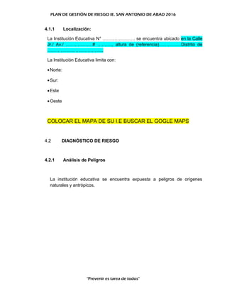 PLAN DE GESTIÓN DE RIESGO IE. SAN ANTONIO DE ABAD 2016
4.1.1 Localización:
La Institución Educativa N° …………………. se encuentra ubicado en la Calle
Jr./ Av./ ………………# ………., altura de (referencia)……………Distrito de
………………………………..
La Institución Educativa limita con:
•Norte:
•Sur:
•Este
•Oeste
COLOCAR EL MAPA DE SU I.E BUSCAR EL GOGLE MAPS
4.2 DIAGNÓSTICO DE RIESGO
4.2.1 Análisis de Peligros
La institución educativa se encuentra expuesta a peligros de orígenes
naturales y antrópicos.
“Prevenir es tarea de todos”
 