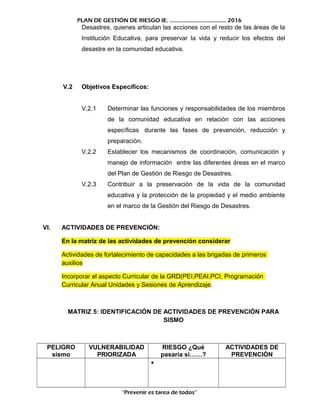 PLAN DE GESTIÓN DE RIESGO IE. ……………………………….. 2016
Desastres, quienes articulan las acciones con el resto de las áreas de la
Institución Educativa, para preservar la vida y reducir los efectos del
desastre en la comunidad educativa.
V.2 Objetivos Específicos:
V.2.1 Determinar las funciones y responsabilidades de los miembros
de la comunidad educativa en relación con las acciones
específicas durante las fases de prevención, reducción y
preparación.
V.2.2 Establecer los mecanismos de coordinación, comunicación y
manejo de información entre las diferentes áreas en el marco
del Plan de Gestión de Riesgo de Desastres.
V.2.3 Contribuir a la preservación de la vida de la comunidad
educativa y la protección de la propiedad y el medio ambiente
en el marco de la Gestión del Riesgo de Desastres.
VI. ACTIVIDADES DE PREVENCIÓN:
En la matriz de las actividades de prevención considerar
Actividades de fortalecimiento de capacidades a las brigadas de primeros
auxilios
Incorporar el aspecto Curricular de la GRD(PEI,PEAI,PCI, Programación
Curricular Anual Unidades y Sesiones de Aprendizaje.
MATRIZ 5: IDENTIFICACIÓN DE ACTIVIDADES DE PREVENCIÓN PARA
SISMO
PELIGRO
sismo
VULNERABILIDAD
PRIORIZADA
RIESGO ¿Qué
pasaría si……?
ACTIVIDADES DE
PREVENCIÓN
•
“Prevenir es tarea de todos”
 
