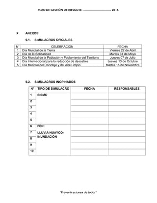 PLAN DE GESTIÓN DE RIESGO IE. ……………………………….. 2016
X ANEXOS
9.1. SIMULACROS OFICIALES
N° CELEBRACIÓN FECHA
1 Día Mundial de la Tierra Viernes 22 de Abril
2 Día de la Solidaridad Martes 31 de Mayo
3 Día Mundial de la Población y Poblamiento del Territorio Jueves 07 de Julio
4 Día Internacional para la reducción de desastres Jueves 13 de Octubre
5 Día Mundial del Reciclaje y del Aire Limpio Martes 15 de Noviembre
9.2. SIMULACROS INOPINADOS
N° TIPO DE SIMULACRO FECHA RESPONSABLES
1 SISMO
2
3
4
5
6 FEN:
LLUVIA-HUAYCO-
INUNDACIÓN
7
8
9
10
“Prevenir es tarea de todos”
 