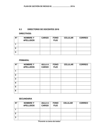 PLAN DE GESTIÓN DE RIESGO IE. ……………………………….. 2016
9.3 DIRECTORIO DE DOCENTES 2016
DIRECTIVOS:
N° NOMBRE Y
APELLIDOS
CARGO FONO
FIJO
CELULAR CORREO
1
2
3
PRIMARIA:
N° NOMBRE Y
APELLIDOS
AULA A
CARGO
FONO
FIJO
CELULAR CORREO
1
2
3
4
5
6
SECUNDARIA
N° NOMBRE Y
APELLIDOS
AULA A
CARGO
FONO
FIJO
CELULAR CORREO
1
2
3
“Prevenir es tarea de todos”
 