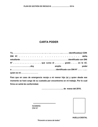 PLAN DE GESTIÓN DE RIESGO IE. ……………………………….. 2016
CARTA PODER
Yo, . . . . . . . . . . . . . . . . . . . . . . . . . .. . .. . . …. . . . . . . . ….. . . . . . identificado(a) CON
DNI N°. . . . . . . . . . . , . . . . . . . . . . . . . . . . del/la
estudiante . . . . . . . . . . . . . . . . . . . . . . . . . . . . . . . . . . . . . . . . . . . .identificado con DNI
N° . . . . . . . . . . . . . . . . . que cursa el . . . . . . grado . . . . en la I.E.
…………………………..doy amplio poder
a . . . . . . . . . . . . . . . . . . . . . . . . . . . . . . . . . . . . . . . . . .identificado con DNI N° . . . . . . .. .
quien es mí . . . . . . . . . . . . . . . .
Para que en caso de emergencia recoja a mi menor hijo (a) y quien desde ese
momento se hará cargo de su custodia por encontrarme en mi trabajo. Por lo cual
firmo en señal de conformidad.
………………………….... de marzo del 2016.
_____________________
NOMBRE:
DNI N°
HUELLA DIGITAL
“Prevenir es tarea de todos”
 