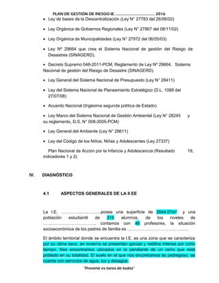 PLAN DE GESTIÓN DE RIESGO IE. ……………………………….. 2016
• Ley de bases de la Descentralización (Ley N° 27783 del 26/06/02)
• Ley Orgánica de Gobiernos Regionales (Ley N° 27867 del 08/11/02)
• Ley Orgánica de Municipalidades (Ley N° 27972 del 06/05/03)
• Ley Nº 29664 que crea el Sistema Nacional de gestión del Riesgo de
Desastres (SINAGERD).
• Decreto Supremo 048-2011-PCM, Reglamento de Ley Nº 29664, Sistema
Nacional de gestión del Riesgo de Desastre (SINAGERD).
• Ley General del Sistema Nacional de Presupuesto (Ley N° 28411)
• Ley del Sistema Nacional de Planeamiento Estratégico (D.L. 1088 del
27/07/08)
• Acuerdo Nacional (trigésima segunda política de Estado)
• Ley Marco del Sistema Nacional de Gestión Ambiental (Ley N° 28245 y
su reglamento, D.S. N° 008-2005-PCM)
• Ley General del Ambiente (Ley N° 28611)
• Ley del Código de los Niños, Niñas y Adolescentes (Ley 27337)
Plan Nacional de Acción por la Infancia y Adolescencia (Resultado 19,
indicadores 1 y 2)
IV. DIAGNÓSTICO
4.1 ASPECTOS GENERALES DE LA II EE
La I.E. ……………………….posee una superficie de 2644.07m2
y una
población estudiantil de 215 alumnos, de los niveles de
………………………………. contamos con 46 profesores, la situación
socioeconómica de los padres de familia es …………………………………….
El ámbito territorial donde se encuentra la I.E. es una zona que se caracteriza
por su clima seco, en invierno se presentan garúas y neblina intensa por corto
tiempo. Nos encontramos ubicados en la pendiente de un cerro que está
poblado en su totalidad. El suelo en el que nos encontramos es pedregoso, se
cuenta con servicios de agua, luz y desagüe.
“Prevenir es tarea de todos”
 