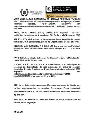 ABNT. ASSOCIAÇÃO BRASILEIRA DE NORMAS TÉCNICAS. TANQUES
SÉPTICOS – Unidades de tratamento complementar e disposição final dos
efluentes líquidos. NBR-13.969/97. Disponível em:
<http://www.acquasana.com.br/legislacao/nbr_13969.pdf>. Acesso em: 22
nov. 2015.
BACCI, D.L.C; LANDIM, P.M.B; ESTON, S.M. Aspectos e impactos
ambientais de pedreira em área urbana. São Paulo, p. 47-54, jan/mar. 2006.
BARROS, R.T.V. et al. Manual de Saneamento e Proteção Ambiental para os
municípios. V. II. Saneamento. Escola de Engenharia da UFMG. BH: 1995.
DOLINSKY, L. C. B; MALIZIA, F. & SALEK, M. Como escrever um Projeto de
Monografia. 1 ed, Rio de Janeiro, Guanabara Koogan, v.1, f. 1, p. 155-157,
2008.
SÁNCHEZ, L.E. Avaliação de Impacto Ambiental: Conceitos e Métodos. São
Paulo: Oficinas de Textos, 2008.
SOARES, S.R.A.; MATOS, Z.M.R. e BERNARDES, R.S. Modelagem do
processo de desidratação de lodo anaeróbio em leitos de secagem
simulados. Revista Brasileira de Engenharia Agrícola e Ambiental. 2000.
Disponível em:
<http://www.scielo.br/scielo.php?script=sci_arttext&pid=S1415-
43662001000200023>. Acesso em:11 Nov. 2015.
OBS: Na verdade existem pequenas diferenças nas regras de citação para
um livro, capítulo de livro ou periódico. Por exemplo: Em se tratando de
livros escreve-se f. 1, p. 215-217 e em se tratando de periódicos escreve-se
(1): 215-217.
Nem todas as Referências possuem Fascículo; neste caso pula-se do
volume para a paginação.
ANEXOS
 