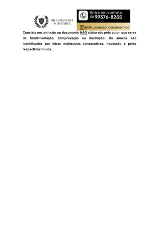 Consiste em um texto ou documento NÃO elaborado pelo autor, que serve
de fundamentação, comprovação ou ilustração. Os anexos são
identificados por letras maiúsculas consecutivas, travessão e pelos
respectivos títulos.
 