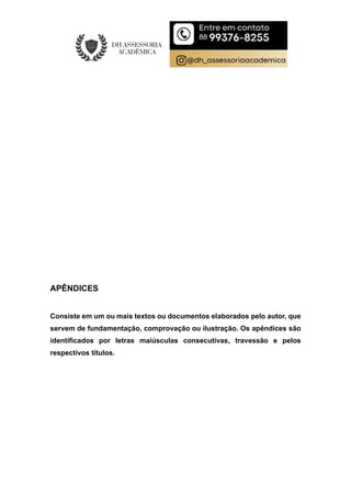 APÊNDICES
Consiste em um ou mais textos ou documentos elaborados pelo autor, que
servem de fundamentação, comprovação ou ilustração. Os apêndices são
identificados por letras maiúsculas consecutivas, travessão e pelos
respectivos títulos.
 