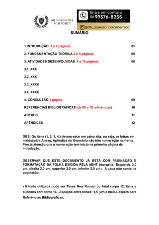 SUMÁRIO
1.INTRODUÇÃO 1 a 2 páginas
2. FUNDAMENTAÇÃO TEÓRICA 3 A 5 páginas
05
06
3. ATIVIDADES DESENVOLVIDAS 4 a 10 páginas 08
3.1. XXX
3.2. XXX
3.3. XXXX
3.4. XXXX
4. CONCLUSÃO 1 página 09
REFERÊNCIAS BIBLIOGRÁFICAS (de 08 a 10 referências) 10
ANEXOS
APÊNDICES
11
12
OBS: Os itens (1, 2, 3, 4,) devem estar em caixa alta, ou seja, as letras em
maiúsculo). Anexo, Apêndice ou Glossário não têm numeração na frente.
Preste atenção que a numeração tem início na primeira página da
Introdução.
OBSERVAR QUE ESTE DOCUMENTO JÁ ESTÁ COM PAGINAÇÃO E
FORMATAÇÃO DA FOLHA EXIGIDA PELA ABNT (margens: Esquerda 3,0
cm, direita 2,0 cm, superior 3,0 cm, inferior 2,0 cm). A capa não conta na
paginação.
- A fonte utilizada pode ser Times New Roman ou Arial corpo 12. Itens e
subitens com fonte 14. -Espaços entre linhas: 1,5 (um e meio), exceto para
Referências Bibliográficas.
 