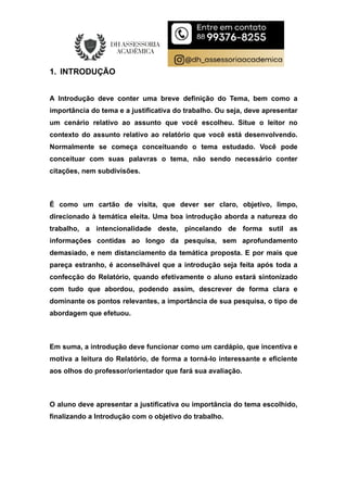 1. INTRODUÇÃO
A Introdução deve conter uma breve definição do Tema, bem como a
importância do tema e a justificativa do trabalho. Ou seja, deve apresentar
um cenário relativo ao assunto que você escolheu. Situe o leitor no
contexto do assunto relativo ao relatório que você está desenvolvendo.
Normalmente se começa conceituando o tema estudado. Você pode
conceituar com suas palavras o tema, não sendo necessário conter
citações, nem subdivisões.
É como um cartão de visita, que dever ser claro, objetivo, limpo,
direcionado à temática eleita. Uma boa introdução aborda a natureza do
trabalho, a intencionalidade deste, pincelando de forma sutil as
informações contidas ao longo da pesquisa, sem aprofundamento
demasiado, e nem distanciamento da temática proposta. E por mais que
pareça estranho, é aconselhável que a introdução seja feita após toda a
confecção do Relatório, quando efetivamente o aluno estará sintonizado
com tudo que abordou, podendo assim, descrever de forma clara e
dominante os pontos relevantes, a importância de sua pesquisa, o tipo de
abordagem que efetuou.
Em suma, a introdução deve funcionar como um cardápio, que incentiva e
motiva a leitura do Relatório, de forma a torná-lo interessante e eficiente
aos olhos do professor/orientador que fará sua avaliação.
O aluno deve apresentar a justificativa ou importância do tema escolhido,
finalizando a Introdução com o objetivo do trabalho.
 