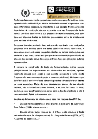 Podemos dizer que é nesta etapa do seu projeto que você formaliza o tema,
apresentando a contribuição teórica de diversos autores e ligando-as com
suas inferências pessoais. É importante a sua posição frente às teorias
levantadas. A construção do seu texto não pode ser fragmentada, tente
formar um texto coeso com a sua presença de forma marcante, mas com
base em citações diretas ou indiretas que possam servir de arcabouços
para as suas afirmações.
Devemos formatar um texto bem estruturado, um texto com parágrafos
pequenos com sentido claro. Um texto coeso com início, meio e fim. A
sugestão é que você possa intercalar citações de outros conhecidos que
abordam o seu tema, com a sua posição frente ao que foi apresentado na
citação. Sua posição serve de costura entre as falas dos diferentes autores
apresentados.
É comum na construção do texto da fundamentação teórica alguns
pesquisadores se equivocarem na quantidade de citações, apenas
inserindo citação sem expor a sua opinião (deixando o texto muito
fragmentado, sem uma coesão própria para esta atividade). Outro erro que
devemos evitar é escrever tudo com suas palavras sem sequer citar a fonte
de seus conceitos. Muito do que escrevemos, apesar de ser citação
indireta, não caracterizam senso comum, e se não for citada a fonte,
podemos estar parafraseando um autor sem a devida referência e isto é
considerado PLÁGIO, cuidado com isto.
Lembre-se de formatar as citações com base nas normas da ABNT. Ex.:
• Citação indireta (paráfrase, onde citamos a ideia geral do autor): Ex.:
Para Fulano (2004), o tema aborda...
• Citação direta curta (menos de 4 linhas, onde citamos o texto
extraído tal e qual foi dito pelo autor): Ex.: Segundo Beltrano (2004, p.37)
“...Gestão de pessoas é....”
 
