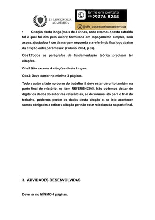 • Citação direta longa (mais de 4 linhas, onde citamos o texto extraído
tal e qual foi dito pelo autor): formatada em espaçamento simples, sem
aspas, ajustado a 4 cm da margem esquerda e a referência fica logo abaixo
da citação entre parênteses: (Fulano, 2004, p.37).
Obs1:Todos os parágrafos da fundamentação teórica precisam ter
citações.
Obs2:Não exceder 4 citações direta longas.
Obs3: Deve conter no mínimo 3 páginas.
Todo o autor citado no corpo do trabalho já deve estar descrito também na
parte final do relatório, no item REFERÊNCIAS. Não podemos deixar de
digitar os dados do autor nas referências, se deixarmos isto para o final do
trabalho, podemos perder os dados desta citação e, se isto acontecer
somos obrigados a retirar a citação por não estar relacionada na parte final.
3. ATIVIDADES DESENVOLVIDAS
Deve ter no MÍNIMO 4 páginas.
 