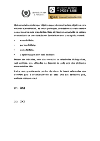 O desenvolvimento tem por objetivo expor, de maneira clara, objetiva e com
detalhes fundamentais, as ideias principais, analisando-as e ressaltando
os pormenores mais importantes. Cada atividade desenvolvida no estágio
se constituirá de um subtítulo (ver Sumário) no qual o estagiário relatará:
• o que foi feito,
• por que foi feito,
• como foi feito,
• a aprendizagem com essa atividade.
Devem ser indicadas, além das vivências, as referências bibliográficas,
web gráficas, etc., utilizadas no decorrer de cada uma das atividades
desenvolvidas. Não
insira nada gratuitamente, porém não deixe de inserir referencias que
serviram para o desenvolvimento de cada uma das atividades (leis,
códigos, manuais, etc.).
2.1. XXX
2.2. XXX
 