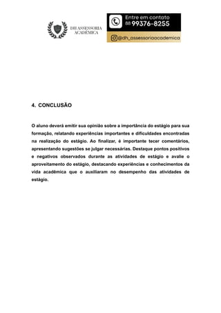 4. CONCLUSÃO
O aluno deverá emitir sua opinião sobre a importância do estágio para sua
formação, relatando experiências importantes e dificuldades encontradas
na realização do estágio. Ao finalizar, é importante tecer comentários,
apresentando sugestões se julgar necessárias. Destaque pontos positivos
e negativos observados durante as atividades de estágio e avalie o
aproveitamento do estágio, destacando experiências e conhecimentos da
vida acadêmica que o auxiliaram no desempenho das atividades de
estágio.
 
