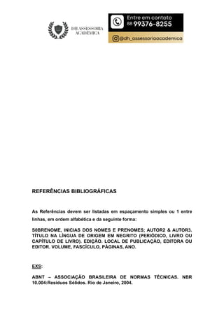 REFERÊNCIAS BIBLIOGRÁFICAS
As Referências devem ser listadas em espaçamento simples ou 1 entre
linhas, em ordem alfabética e da seguinte forma:
S0BRENOME, INICIAS DOS NOMES E PRENOMES; AUTOR2 & AUTOR3.
TÍTULO NA LÍNGUA DE ORIGEM EM NEGRITO (PERIÓDICO, LIVRO OU
CAPÍTULO DE LIVRO). EDIÇÃO. LOCAL DE PUBLICAÇÃO, EDITORA OU
EDITOR. VOLUME, FASCÍCULO, PÁGINAS, ANO.
EXS:
ABNT – ASSOCIAÇÃO BRASILEIRA DE NORMAS TÉCNICAS. NBR
10.004:Resíduos Sólidos. Rio de Janeiro, 2004.
 