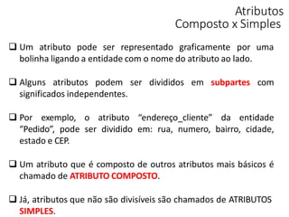 Atributos
Composto x Simples
 Um atributo pode ser representado graficamente por uma
bolinha ligando a entidade com o nome do atributo ao lado.
 Alguns atributos podem ser divididos em subpartes com
significados independentes.
 Por exemplo, o atributo “endereço_cliente” da entidade
“Pedido”, pode ser dividido em: rua, numero, bairro, cidade,
estado e CEP.
 Um atributo que é composto de outros atributos mais básicos é
chamado de ATRIBUTO COMPOSTO.
 Já, atributos que não são divisíveis são chamados de ATRIBUTOS
SIMPLES.
 