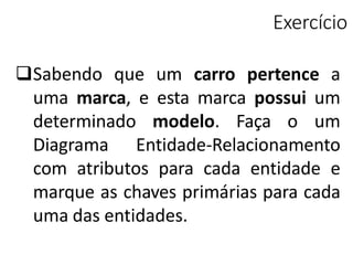 Exercício
Sabendo que um carro pertence a
uma marca, e esta marca possui um
determinado modelo. Faça o um
Diagrama Entidade-Relacionamento
com atributos para cada entidade e
marque as chaves primárias para cada
uma das entidades.
 