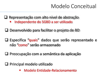 Modelo Conceitual
 Representação com alto nível de abstração
 Independente do SGBD a ser utilizado
 Desenvolvido para facilitar o projeto de BD
 Especifica “quais” dados que serão representado e
não “como” serão armazenado
 Preocupação com a semântica da aplicação
 Principal modelo utilizado
 Modelo Entidade-Relacionamento
 