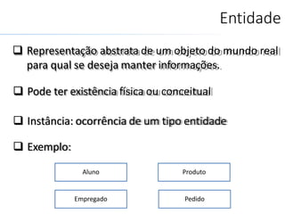 Entidade
 Representação abstrata de um objeto do mundo real
para qual se deseja manter informações.
 Pode ter existência física ou conceitual
 Instância: ocorrência de um tipo entidade
 Exemplo:
Aluno Produto
Empregado Pedido
 