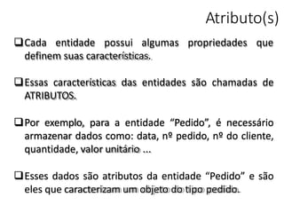 Atributo(s)
propriedades queCada entidade possui algumas
definem suas características.
Essas características das entidades são chamadas de
ATRIBUTOS.
Por exemplo, para a entidade “Pedido”, é necessário
armazenar dados como: data, nº pedido, nº do cliente,
quantidade, valor unitário ...
Esses dados são atributos da entidade “Pedido” e são
eles que caracterizam um objeto do tipo pedido.
 