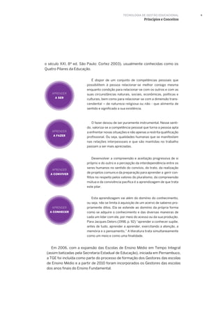 9
o século XXI, 8ª ed. São Paulo: Cortez 2003), usualmente conhecidas como os
Quatro Pilares da Educação.
É dispor de um conjunto de competências pessoais que
possibilitem à pessoa relacionar-se melhor consigo mesma
enquanto condição para relacionar-se com os outros e com as
suas circunstâncias naturais, sociais, econômicas, políticas e
culturais, bem como para relacionar-se com a dimensão trans-
cendental – de natureza religiosa ou não - que alimenta de
sentido e significado a sua existência.
Desenvolver a compreensão e aceitação progressiva de si
próprio e do outro e a percepção da interdependência entre os
seres humanos no sentido do convívio, do trato, da realização
de projetos comuns e da preparação para aprender a gerir con-
flitos no respeito pelos valores do pluralismo, da compreensão
mútua e da convivência pacífica é a aprendizagem de que trata
este pilar.
O fazer deixou de ser puramente instrumental. Nesse senti-
do, valoriza-se a competência pessoal que torna a pessoa apta
a enfrentar novas situações e não apenas a restrita qualificação
profissional. Ou seja, qualidades humanas que se manifestam
nas relações interpessoais e que são mantidas no trabalho
passam a ser mais apreciadas.
APRENDER
A SER
APRENDER
A FAZER
APRENDER
A CONVIVER
APRENDER
A CONHECER
Esta aprendizagem vai além do domínio do conhecimento,
ou seja, não se limita à aquisição de um acervo de saberes pro-
priamente ditos. Ela se estende ao domínio da própria forma
como se adquire o conhecimento e das diversas maneiras de
cada um lidar com ele, por meio do acesso ou da sua produção.
Para Jacques Delors (1998, p. 92) “aprender a conhecer supõe,
antes de tudo, aprender a aprender, exercitando a atenção, a
memória e o pensamento.” A literatura trata simultaneamente
como um meio e como uma finalidade.
Em 2006, com a expansão das Escolas de Ensino Médio em Tempo Integral
(assim batizadas pela Secretaria Estadual de Educação), iniciada em Pernambuco,
a TGE foi incluída como parte do processo de formação dos Gestores das escolas
de Ensino Médio e a partir de 2010 foram incorporados os Gestores das escolas
dos anos finais do Ensino Fundamental.
TECNOLOGIA DE GESTÃO EDUCACIONAL
Princípios e Conceitos
 