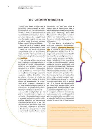 A minha comunidade tem trabalhado mais pela
universalização ou mais pela qualidade da educação?
10
TGE – Uma quebra de paradigmas
Vivemos uma época de profundas e
constantes transformações. A socie-
dade do século XXI, calcada no conheci-
mento, na fluidez de relacionamentos e
na adaptabilidade às mudanças, deman-
dará cada vez mais dos seus partícipes
uma formação integral, ou seja, que
considere várias dimensões humanas
(corpo, intelecto, espírito e emoção).
Reunir as condições para atuar diante
desses cenários, exigiria cada vez mais
a oferta de uma escola totalmente
comprometida com sua atividade-fim,
isto é, trabalhar incansavelmente pela
busca e manutenção de uma educação
de qualidade.
Vale relembrar a lógica que orienta
este modelo. Após recuperação da infra-
estrutura do Ginásio Pernambucano,
iniciou-se um profundo projeto de
recuperação da estrutura pedagógica
e da qualidade do ensino por meio
da criação de um novo paradigma na
educação pública brasileira. Esse
paradigma referia-se à criação de
uma nova escola pública de Ensino
Médio que equacionasse a “univer-
salização” e a “qualidade”, fundamenta-
da num modelo pedagógico eficaz e
num modelo de gestão absolutamen-
te comprometido com resultados.
A questão paradigmática que se
pôs foi como introduzir inovações em
conteúdo, método e gestão de maneira
a assegurar que as concepções peda-
gógicas pudessem ser efetivamente
transformadas em ações e, por con-
sequência, nos resultados esperados
e pactuados, decorrentes do desejo
e dos esforços conjugados por toda
a comunidade escolar. A partir disto,
tornava-se cada vez mais clara a
relação direta e imprescindível entre o
Modelo Pedagógico e o Modelo de Gestão
posto que a Tecnologia de Gestão
Educacional se coloca como a base que
oferece os mecanismos para trans-
formar as intenções pedagógicas em
efetiva ação.
Em vista disso, a TGE apoia-se em
princípios, conceitos e instrumentos,
para integrar tecnologias educacio-
nais e contribuir decisivamente na
formação plena do educando. A TGE
exige uma verdadeira desconstrução
de conceitos e paradigmas para en-
tender, aceitar e praticar seus postu-
lados. Portanto, ela é mais consciência
do que um método de gestão, porque
requer de todos os profissionais que
compõem a equipe escolar a adoção de
posturas e atitudes que, via de regra,
não fazem parte das práticas cotidia-
nas das escolas. Ainda que todas traba-
lhem para cumprir sua tarefa educativa
conforme preceitua a legislação brasi-
leira, não necessariamente os resulta
dos são assegurados. Aqui, a adoção
da TGE é movida pela determinação
em construir um novo paradigma para a
gestão escolar, criando a condição para
que o modelo de gestão “sirva” ao mode-
lo pedagógico, implicando em processos
que necessariamente levarão a escola a
gerar os resultados comprometidos com
a sua visão. Aqui, portanto, fala-se não
apenas de cumprimento de preceitos
TECNOLOGIA DE GESTÃO EDUCACIONAL
Princípios e Conceitos
 