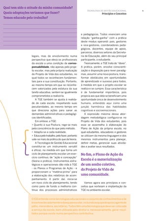Qual tem sido a atitude da minha comunidade?
Quais adaptações teríamos que fazer?
Temos educado pelo trabalho?
11
legais, mas de envolvimento numa
perspectiva que eleva os profissionais
da escola a uma condição de corres-
ponsabilidade, não apenas pelo proje-
to escolar, mas pela própria realização
do Projeto de Vida dos estudantes, no
qual todos se reconhecem fundamen-
tais para a sua constituição. Portanto,
ao mesmo tempo em que se reconhe-
cem valorizados pela estatura da sua
tarefa educativa, sentem-se igualmente
comprometidos a realizá-la.
A TGE também se ajusta à realida-
de de cada escola, respeitando suas
peculiaridades, ao mesmo tempo em
que direciona ações para sanar as
demandas administrativas e pedagógi-
cas identificadas.
Em síntese, a TGE:
• Quanto à sua Postura, rege-se mais
pela consciência do que pelo método.
• Adapta-se a cada realidade.
• Educapelotrabalho,pelofazer,portanto
vale-se mais da prática do que da teoria.
A Tecnologia de Gestão Educacional
constitui-se um instrumento versátil
e eficaz, na medida em que torna um
ciclo de planejamento escolar um exer-
cício contínuo, de “ação e concepção”
(teoria e prática). Instrumentos estra-
tégicos e operacionais dão vida à TGE
- os Planos e Programas de Ação - e
proporcionam a “matéria-prima” para
a elaboração dos relatórios de acom-
panhamento. A partir daí, inicia-se
um novo ciclo de planejamento, tendo
como pano de fundo a melhoria con-
tínua dos processos administrativos
e pedagógicos. Todos vivenciam uma
relação “ganha-ganha” com a prática
deste modus operandi: pais, gestores
e vice-gestores, coordenadores peda-
gógicos, docentes, equipe de apoio,
parceiros, diversos setores da Secreta-
ria de Educação, além do seu principal
participante, o estudante.
Teoricamente, a TGE trata do “óbvio”.
A prática, porém, envolve conscienti-
zação e disposição para rever paradig-
mas, assumir uma nova postura, trans-
formar obstáculos em oportunidades
de aprendizado e sucesso para todos,
à medida em que o projeto escolar se
realiza e se cumpre. Essa característica
é de fundamental importância, pois
propicia aos que dela se beneficiam uma
oportunidade única de desenvolvimento
humano, entendido aqui como uma
junção harmônica das habilidades
cognitivas e socioemocionais.
A expressão máxima dessa abor-
dagem metodológica configura-se no
Projeto de Vida dos estudantes, pois
esse se assemelha à elaboração do
Plano de Ação da própria escola, no
qual estudantes, educadores e gestores
se utilizam da mesma linguagem e dos
mesmos instrumentos para planejar,
definir metas, gerenciar suas ativida-
des e avaliar seus resultados.
Vamos agora aos princípios e con-
ceitos que norteiam a implantação da
TGE no ambiente escolar.
TECNOLOGIA DE GESTÃO EDUCACIONAL
Princípios e Conceitos
O ICE entende como tecnologias educacionais o conjunto de conhecimentos e de
knowhowdecadamembrodaequipeescolar,incluindoaequipedeapoio(agentede
pátio, merendeira, secretária). Todos têm uma tecnologia que deve ser colocada
a serviço da escola, bem utilizada pelo diretor e, necessariamente, gerar resul-
tados porque existe numa perspectiva contributiva.
No fim, o Plano de Ação da
Escola é a materialização
de um sonho coletivo,
do Projeto de Vida de
uma comunidade.
 
