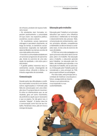 13
Educação pelo trabalhoclo virtuoso, produtor de riqueza mate-
rial e moral:
• Os estudantes bem formados im-
pactam positivamente a comunidade
em que vivem, nos espectros político,
econômico, social e cultural;
• Os investidores sociais (parceiros)
interagem e percebem claramente, ao
longo do tempo, os benefícios socioe-
ducacionais originados da replicabili-
dade do Modelo nas demais escolas de
uma rede pública de ensino;
• A escola e a comunidade estabelecem
um processo progressivo de aproxima-
ção, tendo no exercício de uma edu-
cação de qualidade, o elo entre pais e
educandos;
• A gestão pública maximiza seus in-
vestimentos sociais, empregando de
maneira eficaz, eficiente e efetiva, os
tributos angariados da sociedade.
Grande parte das dificuldades e confli-
tos vivenciados na escola (e em tantas
outras organizações) é motivada pela
falta de comunicação com uma inten-
ção clara. É a própria fala em movimen-
to entre os interlocutores que, ao ser
recebida, gera um outro movimento,
de preferência aquilo que é necessário
e que se espera. Se não gerar isso, é
somente “falação”. O Gestor deve ter
a comunicação como foco de seu tra-
balho. Perdendo o foco, põe em risco a
sinergia da equipe.
Educação pelo Trabalho é um princípio
educativo que exerce uma influência
construtiva e deliberada na formação
e desenvolvimento das pessoas. Nela,
a transmissão de conhecimentos, valo-
res, princípios, atitudes, competências
e habilidades se dão em tempo e condi-
ções reais, no dia a dia do exercício de
suas atividades.
A TGE traz uma visão pedagógica na
qual o processo educativo deve ocorrer
para, pelo e no trabalho. Na educação
para o trabalho, o educando aprende
para trabalhar; na educação pelo tra-
balho, ele trabalha para aprender; e na
educação no trabalho, ele se auto-edu-
ca. A Educação pelo Trabalho pode ser
considerada a veia principal da TGE,
para a qual confluem as estratégias.
Por esta razão, este princípio tem a
condição de mobilizar a escola para o
futuro, assegurando ao mesmo
tempo a sua sobrevivência,
a sua expansão e a sua
sustentabilidade.
TECNOLOGIA DE GESTÃO EDUCACIONAL
Princípios e Conceitos
Comunicação
© Centro de Ensino Experimental de Arcoverde
 