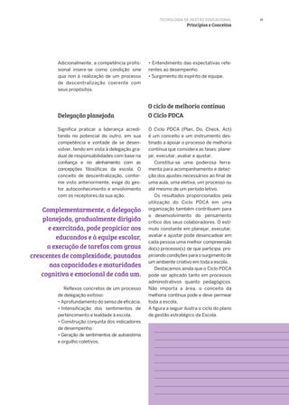 15
Delegação planejada
Adicionalmente, a competência profis-
sional insere-se como condição sine
qua non à realização de um processo
de descentralização coerente com
seus propósitos.
Significa praticar a liderança acredi-
tando no potencial do outro, em sua
competência e vontade de se desen-
volver, tendo em vista à delegação gra-
dual de responsabilidades com base na
confiança e no alinhamento com as
concepções filosóficas da escola. O
conceito de descentralização, confor-
me visto anteriormente, exige do ges-
tor autoconhecimento e envolvimento
com os receptores da sua ação.
Reflexos concretos de um processo
de delegação exitoso:
• Aprofundamento do senso de eficácia.
• Intensificação dos sentimentos de
pertencimento e lealdade à escola.
• Construção conjunta dos indicadores
de desempenho.
• Geração de sentimentos de autoestima
e orgulho coletivos.
Complementarmente, a delegação
planejada, gradualmente dirigida
e exercitada, pode propiciar aos
educandos e à equipe escolar,
a execução de tarefas com graus
crescentes de complexidade, pautadas
nas capacidades e maturidades
cognitiva e emocional de cada um.
• Entendimento das expectativas refe-
rentes ao desempenho.
• Surgimento do espírito de equipe.
O Ciclo PDCA (Plan, Do, Check, Act)
é um conceito e um instrumento des­
tinado a apoiar o processo de melhoria
contínua que considera as fases: plane­
jar, executar, avaliar e ajustar.
Constitui-se uma poderosa ferra­
menta para acompanhamento e detec­
ção dos ajustes necessários ao final de
uma aula, uma eletiva, um processo ou
até mesmo de um período letivo.
Os resultados proporcionados pela
utilização do Ciclo PDCA em uma
organização também contribuem para
o desenvolvimento do pensamento
crítico dos seus colaboradores. O estí-
mulo constante em planejar, executar,
avaliar e ajustar pode desencadear em
cada pessoa uma melhor compreensão
do(s) processo(s) de que participa, pro-
piciando condições para o surgimento de
um ambiente criativo em toda a escola.
Destacamos ainda que o Ciclo PDCA
pode ser aplicado tanto em processos
administrativos quanto pedagógicos.
Não importa a área, o conceito da
melhoria contínua pode e deve permear
toda a escola.
A figura a seguir ilustra o ciclo do plano
de gestão estratégico da Escola.
TECNOLOGIA DE GESTÃO EDUCACIONAL
Princípios e Conceitos
O ciclo de melhoria contínua
O Ciclo PDCA
 