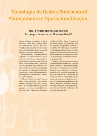 Alguns autores consideram a admi-
nistração uma área interdisciplinar
do conhecimento, uma vez que utiliza
métodos e saberes de diversas ciências,
como contabilidade, direito, economia,
filosofia, psicologia, sociologia etc.
Historicamente, a necessidade de
organizar os estabelecimentos nasci-
dos com a Revolução Industrial, levou
profissionais de outras áreas mais an-
tigas, como a engenharia, a buscar so-
luções específicas para problemas que
não existiam antes. Assim, a aplicação
de métodos de ciências diversas para
administrar esses empreendimentos
deu origem aos rudimentos da “ciência
da administração”.
O termo “administração” vem do
latim “administratione”, que significa
direção, gerência. Portanto, consis-
te no ato de administrar ou gerenciar
pessoas ou recursos com o objetivo de
alcançar metas previamente pactuadas
e definidas. Além disso, é uma área
do conhecimento fundamentada em
um conjunto de princípios, normas e
conceitos elaborados para disciplinar
os fatores de produção, tendo em vista
o alcance de determinados fins, como a
adequada prestação de serviços públi-
cos (por exemplo, a oferta de um ensi-
no de qualidade).
Portanto, como elo entre os recursos
e os objetivos de uma escola, cabe ao
gestor combinar os meios na proporção
adequada e constantemente tomar
decisões num contexto de restrições,
pois nenhuma organização dispõe de
recursos ilimitados e a capacidade de
processamento de informações do ser
humano é, também, limitada. Adminis-
trar (ou gerir) envolve a elaboração de
planos, programas, relatórios e proje-
tos em que é exigida a aplicação de co-
nhecimentos inerentes às técnicas de
administração (gestão).
Tecnologia de Gestão Educacional
Planejamento e Operacionalização
Qual a relação entre gestão e escola?
Por que precisamos de um Modelo de Gestão?
 