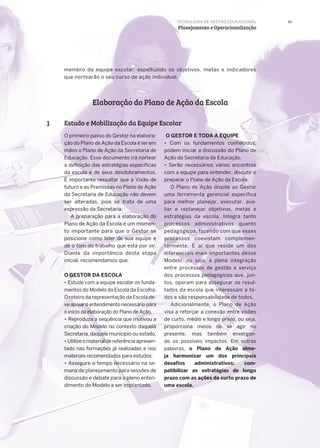 23
Elaboração do Plano de Ação da Escola
Estudo e Mobilização da Equipe Escolar1
O primeiro passo do Gestor na elabora-
ção do Plano de Ação da Escola é ter em
mãos o Plano de Ação da Secretaria de
Educação. Esse documento irá nortear
a definição das estratégias específicas
da escola e de seus desdobramentos.
É importante ressaltar que a Visão de
futuro e as Premissas no Plano de Ação
da Secretaria de Educação não devem
ser alteradas, pois se trata de uma
expressão da Secretaria.
A preparação para a elaboração do
Plano de Ação da Escola é um momen-
to importante para que o Gestor se
posicione como líder de sua equipe e
dê o tom do trabalho que está por vir.
Diante da importância desta etapa
inicial, recomendamos que:
O GESTOR DA ESCOLA
• Estude com a equipe escolar os funda-
mentos do Modelo da Escola da Escolha.
O roteiro da representação da Escola de-
ve apoiar o entendimento necessário para
o início da elaboração do Plano de Ação.
• Reproduza a sequência que motivou a
criação do Modelo no contexto daquela
Secretaria, daquele município ou estado.
• Utilizeomaterialdereferênciaapresen-
tado nas formações já realizadas e nos
materiais recomendados para estudos.
• Assegure o tempo necessário na se-
mana de planejamento para sessões de
discussão e debate para o pleno enten-
dimento do Modelo a ser implantado.
O GESTOR E TODA A EQUIPE
• Com os fundamentos conhecidos,
podem iniciar a discussão do Plano de
Ação da Secretaria de Educação.
• Serão necessários vários encontros
com a equipe para entender, discutir e
preparar o Plano de Ação da Escola.
O Plano de Ação dispõe ao Gestor
uma ferramenta gerencial específica
para melhor planejar, executar, ava-
liar e replanejar objetivos, metas e
estratégias da escola. Integra tanto
processos administrativos quanto
pedagógicos, fazendo com que esses
processos coexistam complemen-
tarmente. É aí que reside um dos
diferenciais mais importantes desse
Modelo, ou seja, a plena integração
entre processos de gestão a serviço
dos processos pedagógicos que, jun-
tos, operam para assegurar os resul-
tados da escola que interessam a to-
dos e são responsabilidade de todos.
Adicionalmente, o Plano de Ação
visa a reforçar a conexão entre visões
de curto, médio e longo prazo, ou seja,
proporciona meios de se agir no
presente, mas também enxergan-
do os possíveis impactos. Em outras
palavras, o Plano de Ação alme-
ja harmonizar um dos principais
desafios administrativos: com-
patibilizar as estratégias de longo
prazo com as ações de curto prazo de
uma escola.
TECNOLOGIA DE GESTÃO EDUCACIONAL
Planejamento e Operacionalização
membro da equipe escolar, espelhando os objetivos, metas e indicadores
que nortearão o seu curso de ação individual.
 