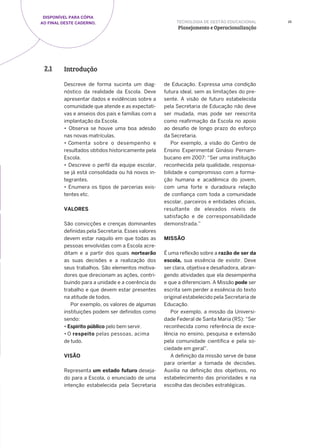 DISPONÍVEL PARA CÓPIA
AO FINAL DESTE CADERNO. 25
Introdução2.1
Descreve de forma sucinta um diag-
nóstico da realidade da Escola. Deve
apresentar dados e evidências sobre a
comunidade que atende e as expectati-
vas e anseios dos pais e famílias com a
implantação da Escola.
• Observa se houve uma boa adesão
nas novas matrículas.
• Comenta sobre o desempenho e
resultados obtidos historicamente pela
Escola.
• Descreve o perfil da equipe escolar,
se já está consolidada ou há novos in-
tegrantes.
• Enumera os tipos de parcerias exis-
tentes etc.
VALORES
São convicções e crenças dominantes
definidas pela Secretaria. Esses valores
devem estar naquilo em que todas as
pessoas envolvidas com a Escola acre-
ditam e a partir dos quais nortearão
as suas decisões e a realização dos
seus trabalhos. São elementos motiva-
dores que direcionam as ações, contri-
buindo para a unidade e a coerência do
trabalho e que devem estar presentes
na atitude de todos.
Por exemplo, os valores de algumas
instituições podem ser definidos como
sendo:
• Espirito público pelo bem servir.
• O respeito pelas pessoas, acima
de tudo.
VISÃO
Representa um estado futuro deseja-
do para a Escola, o enunciado de uma
intenção estabelecida pela Secretaria
de Educação. Expressa uma condição
futura ideal, sem as limitações do pre-
sente. A visão de futuro estabelecida
pela Secretaria de Educação não deve
ser mudada, mas pode ser reescrita
como reafirmação da Escola no apoio
ao desafio de longo prazo do esforço
da Secretaria.
Por exemplo, a visão do Centro de
Ensino Experimental Ginásio Pernam-
bucano em 2007: “Ser uma instituição
reconhecida pela qualidade, responsa-
bilidade e compromisso com a forma-
ção humana e acadêmica do jovem,
com uma forte e duradoura relação
de confiança com toda a comunidade
escolar, parceiros e entidades oficiais,
resultante de elevados níveis de
satisfação e de corresponsabilidade
demonstrada.”
MISSÃO
É uma reflexão sobre a razão de ser da
escola, sua essência de existir. Deve
ser clara, objetiva e desafiadora, abran-
gendo atividades que ela desempenha
e que a diferenciam. A Missão pode ser
escrita sem perder a essência do texto
original estabelecido pela Secretaria de
Educação.
Por exemplo, a missão da Universi-
dade Federal de Santa Maria (RS): “Ser
reconhecida como referência de exce-
lência no ensino, pesquisa e extensão
pela comunidade científica e pela so-
ciedade em geral”.
A definição da missão serve de base
para orientar a tomada de decisões.
Auxilia na definição dos objetivos, no
estabelecimento das prioridades e na
escolha das decisões estratégicas.
TECNOLOGIA DE GESTÃO EDUCACIONAL
Planejamento e Operacionalização
 