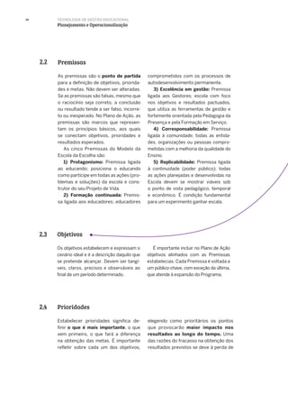 26
Premissas2.2
As premissas são o ponto de partida
para a definição de objetivos, priorida-
des e metas. Não devem ser alteradas.
Se as premissas são falsas, mesmo que
o raciocínio seja correto, a conclusão
ou resultado tende a ser falso, incorre-
to ou inesperado. No Plano de Ação, as
premissas são marcos que represen-
tam os princípios básicos, aos quais
se conectam objetivos, prioridades e
resultados esperados.
As cinco Premissas do Modelo da
Escola da Escolha são:
1) Protagonismo: Premissa ligada
ao educando; posiciona o educando
como partícipe em todas as ações (pro-
blemas e soluções) da escola e cons-
trutor do seu Projeto de Vida.
2) Formação continuada: Premis-
sa ligada aos educadores; educadores
comprometidos com os processos de
autodesenvolvimento permanente.
3) Excelência em gestão: Premissa
ligada aos Gestores; escola com foco
nos objetivos e resultados pactuados,
que utiliza as ferramentas de gestão e
fortemente orientada pela Pedagogia da
Presença e pela Formação em Serviço.
4) Corresponsabilidade: Premissa
ligada à comunidade; todas as entida-
des, organizações ou pessoas compro-
metidas com a melhoria da qualidade do
Ensino.
5) Replicabilidade: Premissa ligada
à continuidade (poder público); todas
as ações planejadas e desenvolvidas na
Escola devem se mostrar viáveis sob
o ponto de vista pedagógico, temporal
e econômico. É condição fundamental
para um experimento ganhar escala.
Objetivos2.3
Os objetivos estabelecem e expressam o
cenário ideal e é a descrição daquilo que
se pretende alcançar. Devem ser tangí-
veis, claros, precisos e observáveis ao
final de um período determinado.
É importante incluir no Plano de Ação
objetivos alinhados com as Premissas
estabelecias. Cada Premissa é voltada a
um público-chave, com exceção da última,
que atende à expansão do Programa.
Prioridades2.4
Estabelecer prioridades significa de-
finir o que é mais importante, o que
vem primeiro, o que fará a diferença
na obtenção das metas. É importante
refletir sobre cada um dos objetivos,
elegendo como prioritários os pontos
que provocarão maior impacto nos
resultados ao longo do tempo. Uma
das razões do fracasso na obtenção dos
resultados previstos se deve à perda de
TECNOLOGIA DE GESTÃO EDUCACIONAL
Planejamento e Operacionalização
 