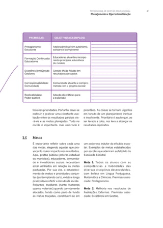 27
foco nas prioridades. Portanto, deve-se
instituir e praticar uma constante ava-
liação entre os resultados parciais vis-
-à-vis e as metas planejadas. Tudo na
escola é importante, mas nem tudo é
prioritário. As coisas se tornam urgentes
em função de um planejamento ineficaz
e insuficiente. Prioritário é aquilo que, ao
ser levado a cabo, nos leva a alcançar os
resultados esperados.
TECNOLOGIA DE GESTÃO EDUCACIONAL
Planejamento e Operacionalização
Metas2.5
É importante refletir sobre cada uma
das metas, elegendo aquelas que pro-
vocarão maior impacto nos resultados.
Aqui, gestão pública (esferas estadual
ou municipal), educadores, comunida-
de e investidores sociais necessitam
estar alinhados em relação às metas
pactuadas. Por sua vez, o estabeleci-
mento de metas e prioridades conjun-
tas (contemplando curto, médio e longo
prazo) deve refletir a missão da escola.
Recursos escolares (tanto humanos
quanto materiais) quando corretamente
alocados, tendo como pano de fundo
as metas traçadas, constituem-se em
um poderoso indutor da eficácia esco-
lar. Exemplos de metas estabelecidas
por escolas que aderiram ao Modelo da
Escola da Escolha:
Meta 1: Todos os alunos com as
competências e habilidades das
diversas disciplinas desenvolvidas,
com ênfase em Língua Portuguesa,
Matemática e Ciências. Premissa asso-
ciada: Protagonismo.
Meta 2: Melhoria nos resultados de
Avaliações Externas. Premissa asso-
ciada: Excelência em Gestão.
 